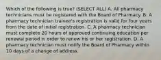 Which of the following is true? (SELECT ALL) A. All pharmacy technicians must be registered with the Board of Pharmacy. B. A pharmacy technician trainee's registration is valid for four years from the date of initial registration. C. A pharmacy technician must complete 20 hours of approved continuing education per renewal period in order to renew his or her registration. D. A pharmacy technician must notify the Board of Pharmacy within 10 days of a change of address.