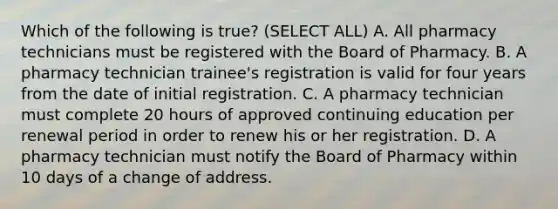 Which of the following is true? (SELECT ALL) A. All pharmacy technicians must be registered with the Board of Pharmacy. B. A pharmacy technician trainee's registration is valid for four years from the date of initial registration. C. A pharmacy technician must complete 20 hours of approved continuing education per renewal period in order to renew his or her registration. D. A pharmacy technician must notify the Board of Pharmacy within 10 days of a change of address.