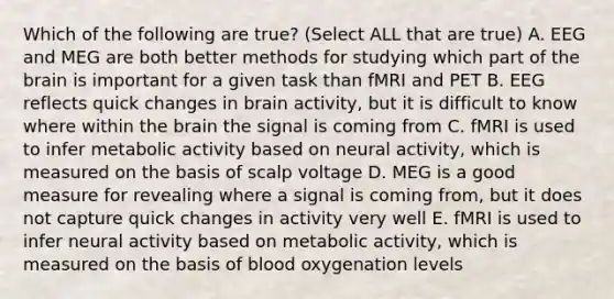 Which of the following are true? (Select ALL that are true) A. EEG and MEG are both better methods for studying which part of the brain is important for a given task than fMRI and PET B. EEG reflects quick changes in brain activity, but it is difficult to know where within the brain the signal is coming from C. fMRI is used to infer metabolic activity based on neural activity, which is measured on the basis of scalp voltage D. MEG is a good measure for revealing where a signal is coming from, but it does not capture quick changes in activity very well E. fMRI is used to infer neural activity based on metabolic activity, which is measured on the basis of blood oxygenation levels