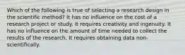 Which of the following is true of selecting a research design in the scientific method? It has no influence on the cost of a research project or study. It requires creativity and ingenuity. It has no influence on the amount of time needed to collect the results of the research. It requires obtaining data non-scientifically.