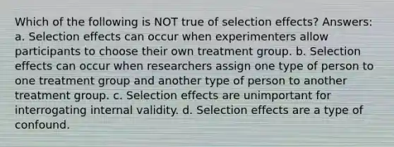 Which of the following is NOT true of selection effects? Answers: a. Selection effects can occur when experimenters allow participants to choose their own treatment group. b. Selection effects can occur when researchers assign one type of person to one treatment group and another type of person to another treatment group. c. Selection effects are unimportant for interrogating internal validity. d. Selection effects are a type of confound.