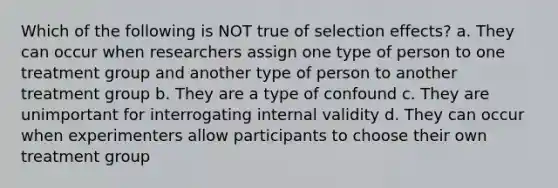 Which of the following is NOT true of selection effects? a. They can occur when researchers assign one type of person to one treatment group and another type of person to another treatment group b. They are a type of confound c. They are unimportant for interrogating internal validity d. They can occur when experimenters allow participants to choose their own treatment group