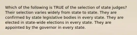 Which of the following is TRUE of the selection of state judges? Their selection varies widely from state to state. They are confirmed by state legislative bodies in every state. They are elected in state-wide elections in every state. They are appointed by the governor in every state.