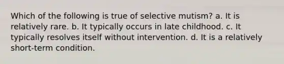 Which of the following is true of selective mutism? a. It is relatively rare. b. It typically occurs in late childhood. c. It typically resolves itself without intervention. d. It is a relatively short-term condition.