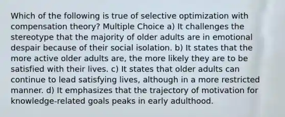 Which of the following is true of selective optimization with compensation theory? Multiple Choice a) It challenges the stereotype that the majority of older adults are in emotional despair because of their social isolation. b) It states that the more active older adults are, the more likely they are to be satisfied with their lives. c) It states that older adults can continue to lead satisfying lives, although in a more restricted manner. d) It emphasizes that the trajectory of motivation for knowledge-related goals peaks in early adulthood.