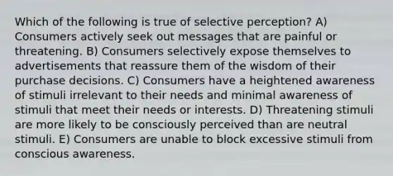 Which of the following is true of selective perception? A) Consumers actively seek out messages that are painful or threatening. B) Consumers selectively expose themselves to advertisements that reassure them of the wisdom of their purchase decisions. C) Consumers have a heightened awareness of stimuli irrelevant to their needs and minimal awareness of stimuli that meet their needs or interests. D) Threatening stimuli are more likely to be consciously perceived than are neutral stimuli. E) Consumers are unable to block excessive stimuli from conscious awareness.