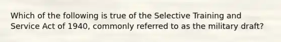 Which of the following is true of the Selective Training and Service Act of 1940, commonly referred to as the military draft?