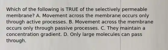 Which of the following is TRUE of the selectively permeable membrane? A. Movement across the membrane occurs only through active processes. B. Movement across the membrane occurs only through passive processes. C. They maintain a concentration gradient. D. Only large molecules can pass through.