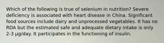 Which of the following is true of selenium in nutrition? Severe deficiency is associated with heart disease in China. Significant food sources include dairy and unprocessed vegetables. It has no RDA but the estimated safe and adequate dietary intake is only 2-3 µg/day. It participates in the functioning of insulin.