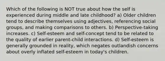 Which of the following is NOT true about how the self is experienced during middle and late childhood? a) Older children tend to describe themselves using adjectives, referencing social groups, and making comparisons to others. b) Perspective-taking increases. c) Self-esteem and self-concept tend to be related to the quality of earlier parent-child interactions. d) Self-esteem is generally grounded in reality, which negates outlandish concerns about overly inflated self-esteem in today's children.