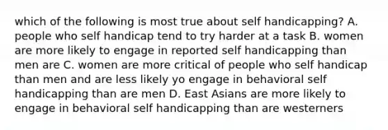 which of the following is most true about self handicapping? A. people who self handicap tend to try harder at a task B. women are more likely to engage in reported self handicapping than men are C. women are more critical of people who self handicap than men and are less likely yo engage in behavioral self handicapping than are men D. East Asians are more likely to engage in behavioral self handicapping than are westerners