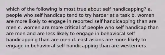 which of the following is most true about self handicapping? a. people who self handicap tend to try harder at a task b. women are more likely to engage in reported self handicapping than are men c. women are more critical of people who self handicap than are men and are less likely to engage in behavioral self handicapping than are men d. east asians are more likely to engage in behavioral self handicapping than are westerners