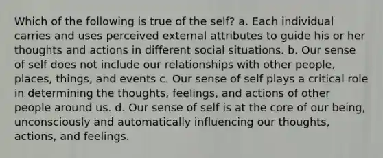 Which of the following is true of the self? a. Each individual carries and uses perceived external attributes to guide his or her thoughts and actions in different social situations. b. Our sense of self does not include our relationships with other people, places, things, and events c. Our sense of self plays a critical role in determining the thoughts, feelings, and actions of other people around us. d. Our sense of self is at the core of our being, unconsciously and automatically influencing our thoughts, actions, and feelings.