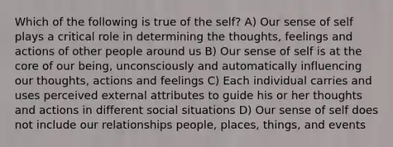 Which of the following is true of the self? A) Our sense of self plays a critical role in determining the thoughts, feelings and actions of other people around us B) Our sense of self is at the core of our being, unconsciously and automatically influencing our thoughts, actions and feelings C) Each individual carries and uses perceived external attributes to guide his or her thoughts and actions in different social situations D) Our sense of self does not include our relationships people, places, things, and events