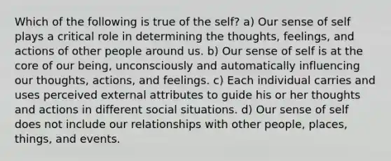 Which of the following is true of the self? a) Our sense of self plays a critical role in determining the thoughts, feelings, and actions of other people around us. b) Our sense of self is at the core of our being, unconsciously and automatically influencing our thoughts, actions, and feelings. c) Each individual carries and uses perceived external attributes to guide his or her thoughts and actions in different social situations. d) Our sense of self does not include our relationships with other people, places, things, and events.