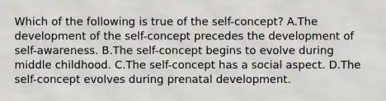 Which of the following is true of the self-concept? A.The development of the self-concept precedes the development of self-awareness. B.The self-concept begins to evolve during middle childhood. C.The self-concept has a social aspect. D.The self-concept evolves during prenatal development.