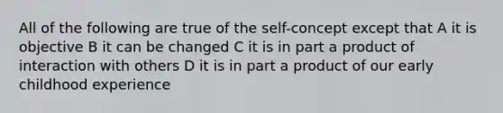 All of the following are true of the self-concept except that A it is objective B it can be changed C it is in part a product of interaction with others D it is in part a product of our early childhood experience