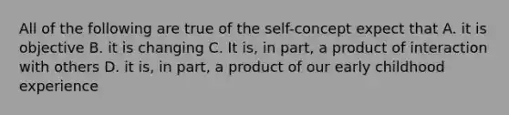 All of the following are true of the self-concept expect that A. it is objective B. it is changing C. It is, in part, a product of interaction with others D. it is, in part, a product of our early childhood experience