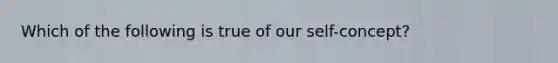 Which of the following is true of our self-concept?