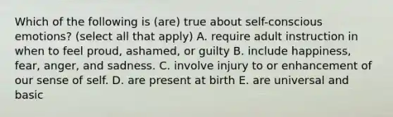 Which of the following is (are) true about self-conscious emotions? (select all that apply) A. require adult instruction in when to feel proud, ashamed, or guilty B. include happiness, fear, anger, and sadness. C. involve injury to or enhancement of our sense of self. D. are present at birth E. are universal and basic