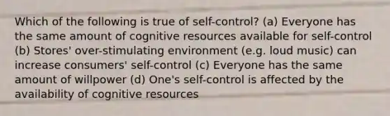 Which of the following is true of self-control? (a) Everyone has the same amount of cognitive resources available for self-control (b) Stores' over-stimulating environment (e.g. loud music) can increase consumers' self-control (c) Everyone has the same amount of willpower (d) One's self-control is affected by the availability of cognitive resources