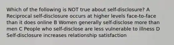 Which of the following is NOT true about self-disclosure? A Reciprocal self-disclosure occurs at higher levels face-to-face than it does online B Women generally self-disclose more than men C People who self-disclose are less vulnerable to illness D Self-disclosure increases relationship satisfaction