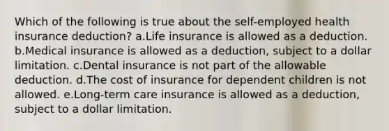 Which of the following is true about the self-employed health insurance deduction? a.Life insurance is allowed as a deduction. b.Medical insurance is allowed as a deduction, subject to a dollar limitation. c.Dental insurance is not part of the allowable deduction. d.The cost of insurance for dependent children is not allowed. e.Long-term care insurance is allowed as a deduction, subject to a dollar limitation.