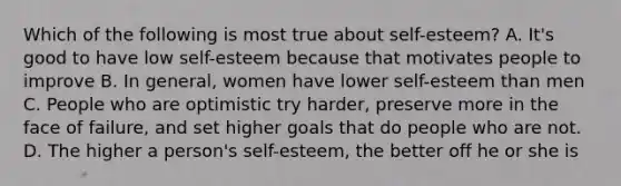 Which of the following is most true about self-esteem? A. It's good to have low self-esteem because that motivates people to improve B. In general, women have lower self-esteem than men C. People who are optimistic try harder, preserve more in the face of failure, and set higher goals that do people who are not. D. The higher a person's self-esteem, the better off he or she is