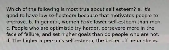 Which of the following is most true about self-esteem? a. It's good to have low self-esteem because that motivates people to improve. b. In general, women have lower self-esteem than men. c. People who are optimistic try harder, persevere more in the face of failure, and set higher goals than do people who are not. d. The higher a person's self-esteem, the better off he or she is.