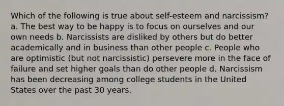 Which of the following is true about self-esteem and narcissism? a. The best way to be happy is to focus on ourselves and our own needs b. Narcissists are disliked by others but do better academically and in business than other people c. People who are optimistic (but not narcissistic) persevere more in the face of failure and set higher goals than do other people d. Narcissism has been decreasing among college students in the United States over the past 30 years.