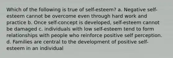 Which of the following is true of self-esteem? a. Negative self-esteem cannot be overcome even through hard work and practice b. Once self-concept is developed, self-esteem cannot be damaged c. individuals with low self-esteem tend to form relationships with people who reinforce positive self perception. d. Families are central to the development of positive self-esteem in an individual