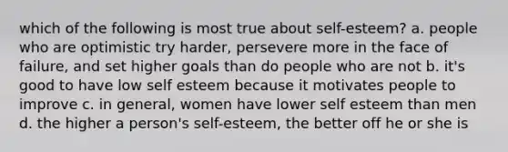 which of the following is most true about self-esteem? a. people who are optimistic try harder, persevere more in the face of failure, and set higher goals than do people who are not b. it's good to have low self esteem because it motivates people to improve c. in general, women have lower self esteem than men d. the higher a person's self-esteem, the better off he or she is