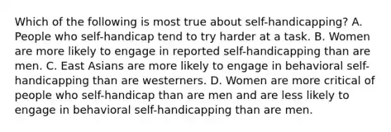 Which of the following is most true about self-handicapping? A. People who self-handicap tend to try harder at a task. B. Women are more likely to engage in reported self-handicapping than are men. C. East Asians are more likely to engage in behavioral self-handicapping than are westerners. D. Women are more critical of people who self-handicap than are men and are less likely to engage in behavioral self-handicapping than are men.