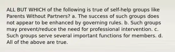 ALL BUT WHICH of the following is true of self-help groups like Parents Without Partners? a. The success of such groups does not appear to be enhanced by governing rules. b. Such groups may prevent/reduce the need for professional intervention. c. Such groups serve several important functions for members. d. All of the above are true.