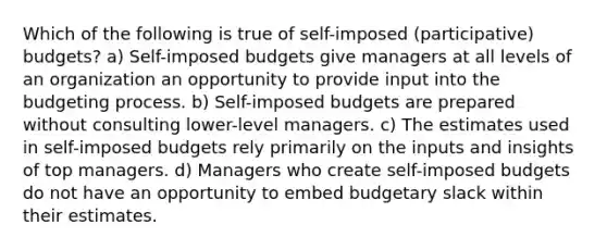 Which of the following is true of self-imposed (participative) budgets? a) Self-imposed budgets give managers at all levels of an organization an opportunity to provide input into the budgeting process. b) Self-imposed budgets are prepared without consulting lower-level managers. c) The estimates used in self-imposed budgets rely primarily on the inputs and insights of top managers. d) Managers who create self-imposed budgets do not have an opportunity to embed budgetary slack within their estimates.