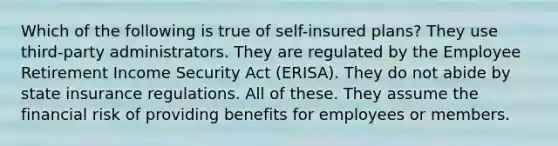 Which of the following is true of self-insured plans? They use third-party administrators. They are regulated by the Employee Retirement Income Security Act (ERISA). They do not abide by state insurance regulations. All of these. They assume the financial risk of providing benefits for employees or members.