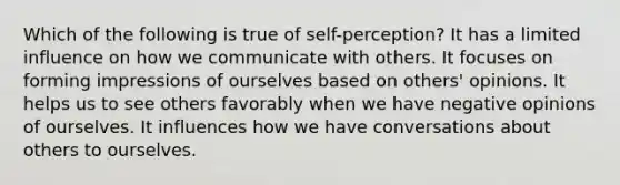 Which of the following is true of self-perception? It has a limited influence on how we communicate with others. It focuses on forming impressions of ourselves based on others' opinions. It helps us to see others favorably when we have negative opinions of ourselves. It influences how we have conversations about others to ourselves.