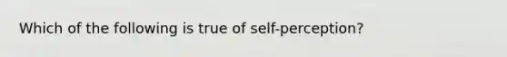 Which of the following is true of self-perception?