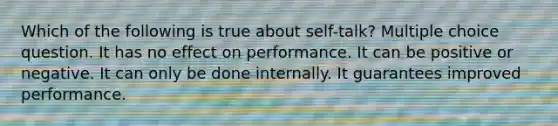 Which of the following is true about self-talk? Multiple choice question. It has no effect on performance. It can be positive or negative. It can only be done internally. It guarantees improved performance.