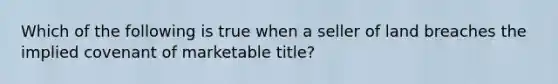 Which of the following is true when a seller of land breaches the implied covenant of marketable title?