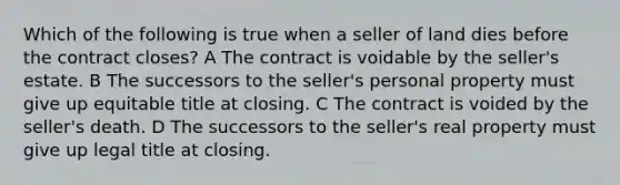 Which of the following is true when a seller of land dies before the contract closes? A The contract is voidable by the seller's estate. B The successors to the seller's personal property must give up equitable title at closing. C The contract is voided by the seller's death. D The successors to the seller's real property must give up legal title at closing.