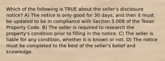 Which of the following is TRUE about the seller's disclosure notice? A) The notice is only good for 30 days, and then it must be updated to be in compliance with Section 5.008 of the Texas Property Code. B) The seller is required to research the property's condition prior to filling in the notice. C) The seller is liable for any condition, whether it is known or not. D) The notice must be completed to the best of the seller's belief and knowledge.