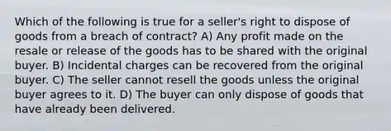 Which of the following is true for a seller's right to dispose of goods from a breach of contract? A) Any profit made on the resale or release of the goods has to be shared with the original buyer. B) Incidental charges can be recovered from the original buyer. C) The seller cannot resell the goods unless the original buyer agrees to it. D) The buyer can only dispose of goods that have already been delivered.