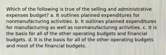 Which of the following is true of the selling and administrative expenses budget? a. It outlines planned expenditures for nonmanufacturing activities. b. It outlines planned expenditures for manufacturing as well as nonmanufacturing activities. c. It is the basis for all of the other operating budgets and financial budgets. d. It is the basis for all of the other operating budgets and most of the financial budgets.