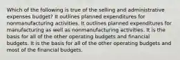 Which of the following is true of the selling and administrative expenses budget? It outlines planned expenditures for nonmanufacturing activities. It outlines planned expenditures for manufacturing as well as nonmanufacturing activities. It is the basis for all of the other operating budgets and financial budgets. It is the basis for all of the other operating budgets and most of the financial budgets.