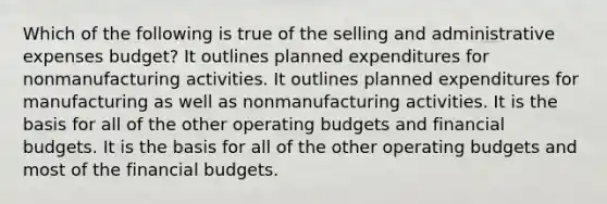 Which of the following is true of the selling and administrative expenses budget? It outlines planned expenditures for nonmanufacturing activities. It outlines planned expenditures for manufacturing as well as nonmanufacturing activities. It is the basis for all of the other operating budgets and financial budgets. It is the basis for all of the other operating budgets and most of the financial budgets.