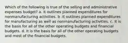 Which of the following is true of the selling and administrative expenses budget? a. It outlines planned expenditures for nonmanufacturing activities. b .It outlines planned expenditures for manufacturing as well as nonmanufacturing activities. c. It is the basis for all of the other operating budgets and financial budgets. d. It is the basis for all of the other operating budgets and most of the financial budgets.