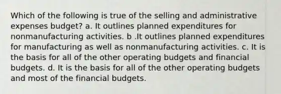 Which of the following is true of the selling and administrative expenses budget? a. It outlines planned expenditures for nonmanufacturing activities. b .It outlines planned expenditures for manufacturing as well as nonmanufacturing activities. c. It is the basis for all of the other operating budgets and financial budgets. d. It is the basis for all of the other operating budgets and most of the financial budgets.