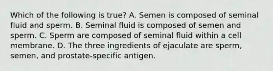 Which of the following is true? A. Semen is composed of seminal fluid and sperm. B. Seminal fluid is composed of semen and sperm. C. Sperm are composed of seminal fluid within a cell membrane. D. The three ingredients of ejaculate are sperm, semen, and prostate-specific antigen.