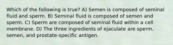 Which of the following is true? A) Semen is composed of seminal fluid and sperm. B) Seminal fluid is composed of semen and sperm. C) Sperm are composed of seminal fluid within a cell membrane. D) The three ingredients of ejaculate are sperm, semen, and prostate-specific antigen.